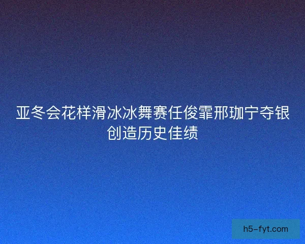 亚冬会花样滑冰冰舞赛任俊霏邢珈宁夺银创造历史佳绩